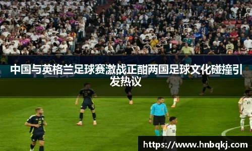 中国与英格兰足球赛激战正酣两国足球文化碰撞引发热议